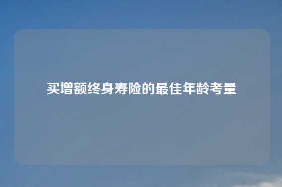 买增额终身寿险的最佳年龄考量