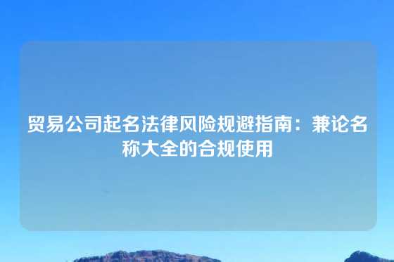 贸易公司起名法律风险规避指南：兼论名称大全的合规使用