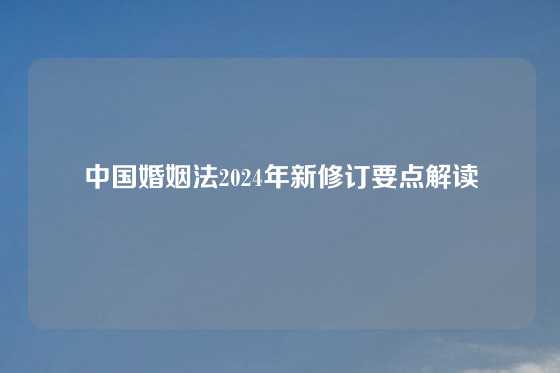 中国婚姻法2024年新修订要点解读
