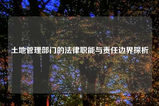 土地管理部门的法律职能与责任边界探析