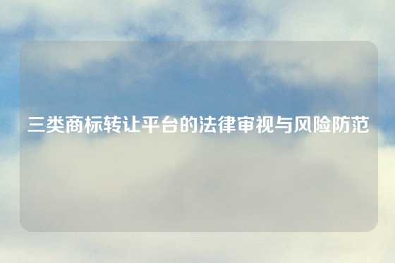 三类商标转让平台的法律审视与风险防范