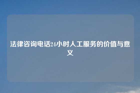法律咨询电话24小时人工服务的价值与意义