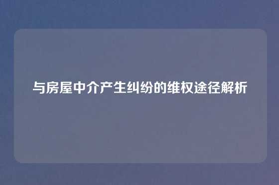 与房屋中介产生纠纷的维权途径解析