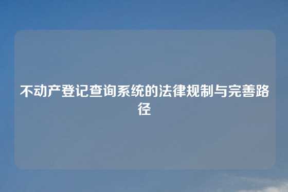 不动产登记查询系统的法律规制与完善路径