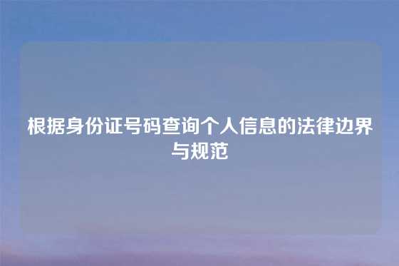 根据身份证号码查询个人信息的法律边界与规范