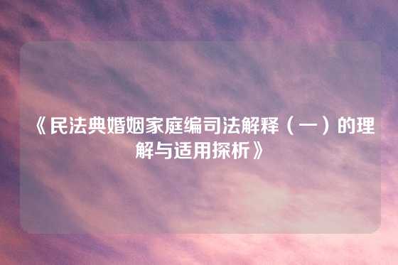 《民法典婚姻家庭编司法解释（一）的理解与适用探析》