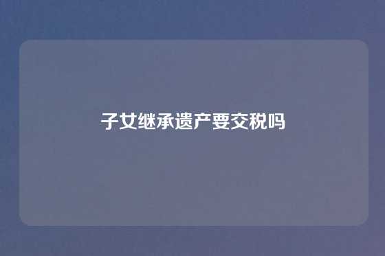 子女继承遗产要交税吗