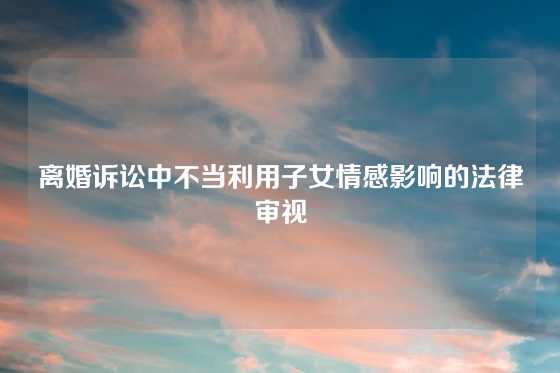 离婚诉讼中不当利用子女情感影响的法律审视