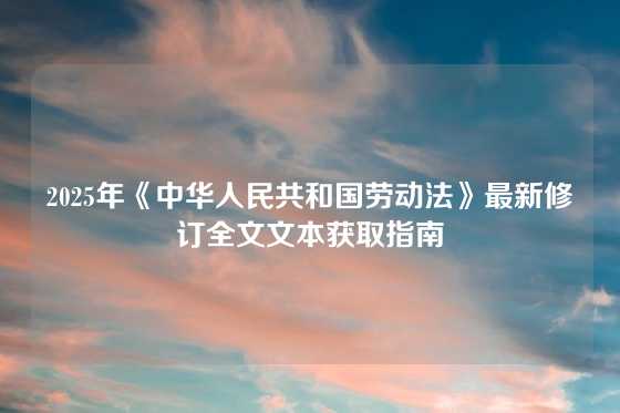 2025年《中华人民共和国劳动法》最新修订全文文本获取指南