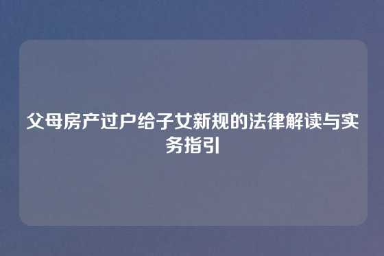 父母房产过户给子女新规的法律解读与实务指引