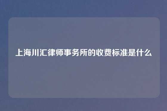 上海川汇律师事务所的收费标准是什么