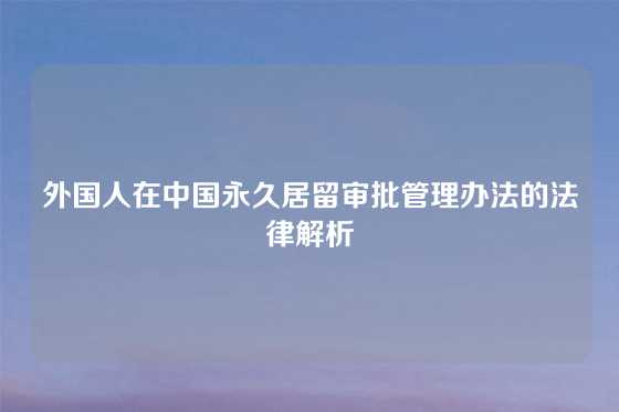 外国人在中国永久居留审批管理办法的法律解析