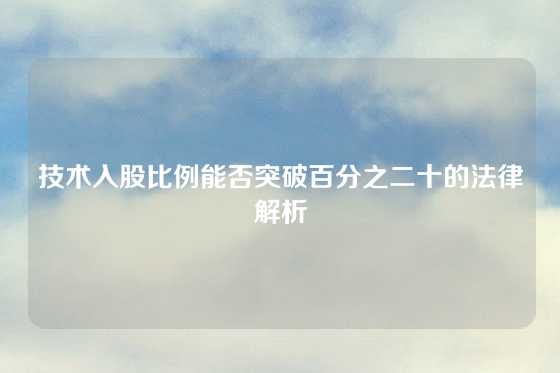 技术入股比例能否突破百分之二十的法律解析