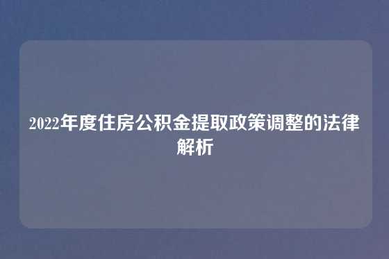 2022年度住房公积金提取政策调整的法律解析