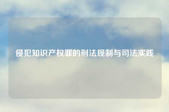 侵犯知识产权罪的刑法规制与司法实践