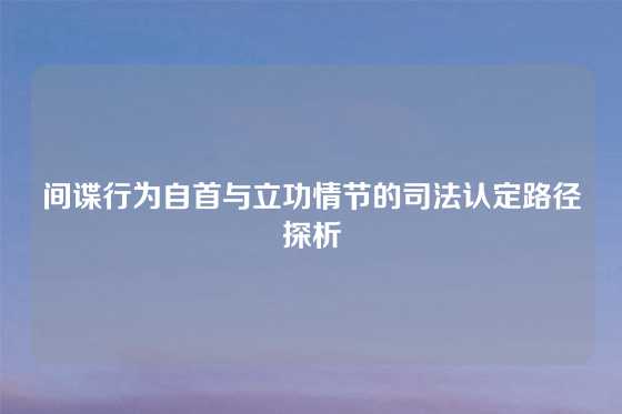 间谍行为自首与立功情节的司法认定路径探析