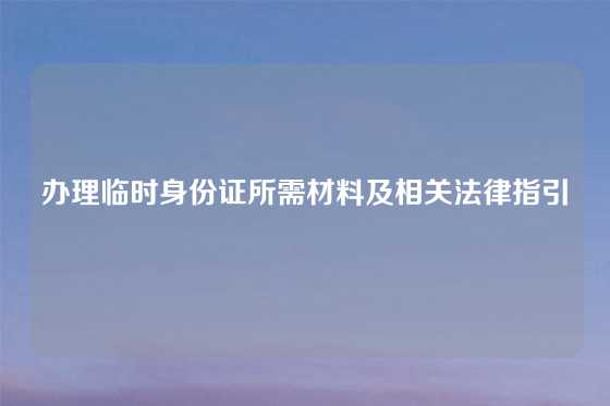 办理临时身份证所需材料及相关法律指引