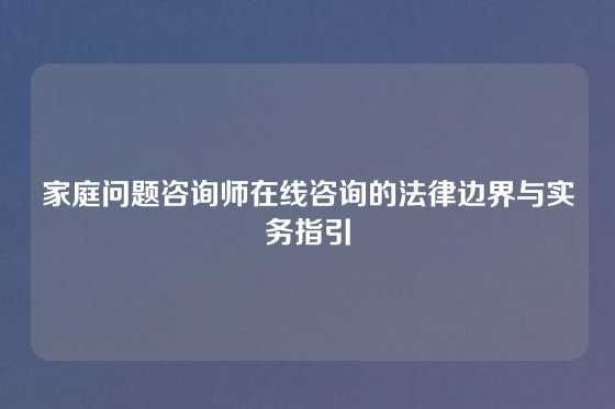 家庭问题咨询师在线咨询的法律边界与实务指引