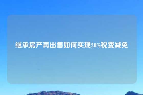 继承房产再出售如何实现20%税费减免