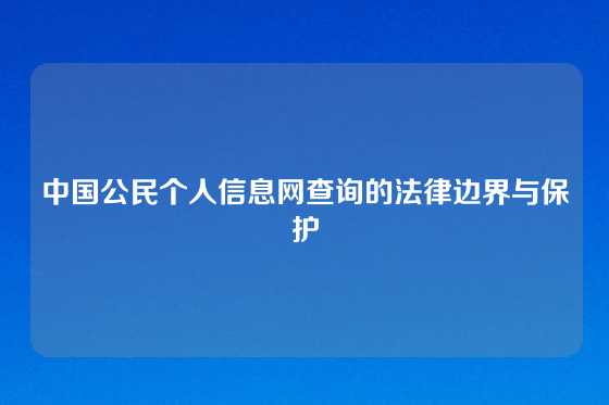 中国公民个人信息网查询的法律边界与保护