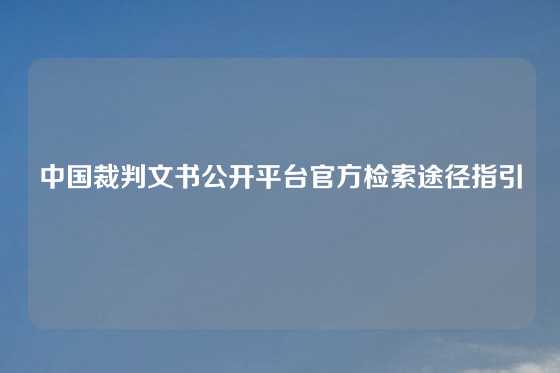 中国裁判文书公开平台官方检索途径指引