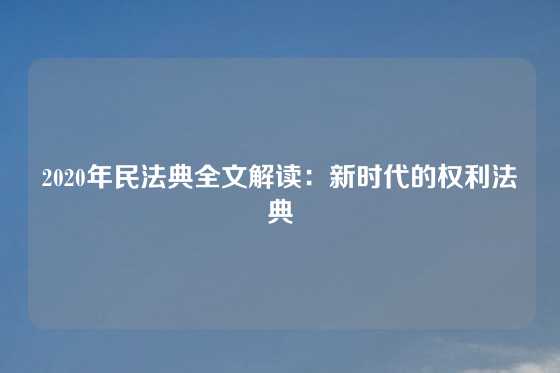 2020年民法典全文解读：新时代的权利法典