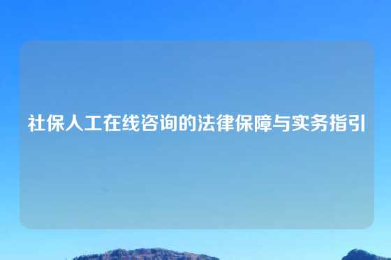 社保人工在线咨询的法律保障与实务指引