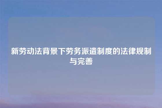 新劳动法背景下劳务派遣制度的法律规制与完善