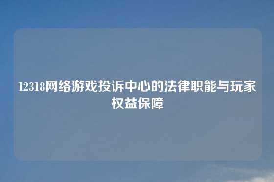 12318网络游戏投诉中心的法律职能与玩家权益保障