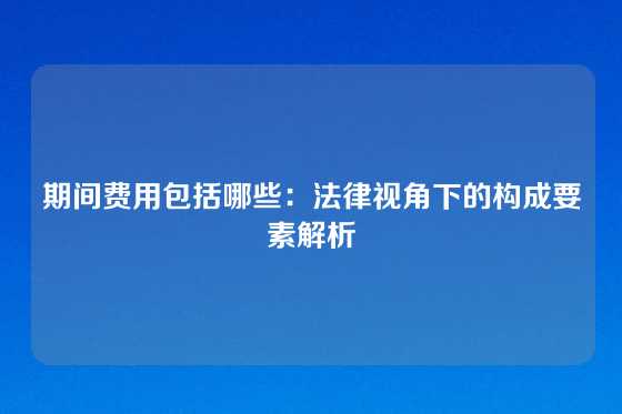 期间费用包括哪些：法律视角下的构成要素解析