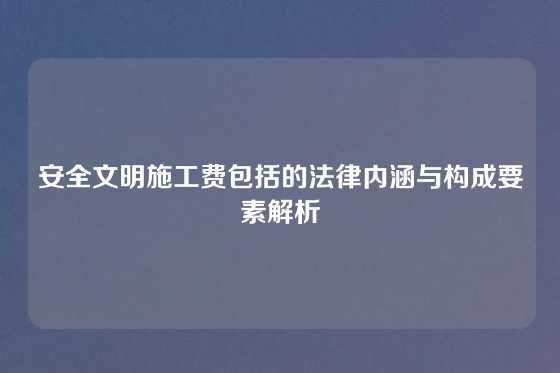 安全文明施工费包括的法律内涵与构成要素解析