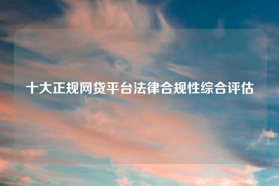 十大正规网贷平台法律合规性综合评估
