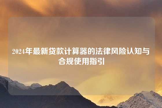 2024年最新贷款计算器的法律风险认知与合规使用指引