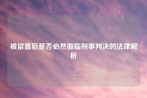 被留置后是否必然面临刑事判决的法律解析