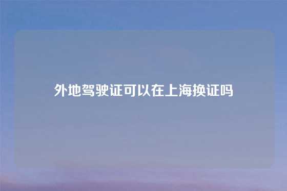 外地驾驶证可以在上海换证吗