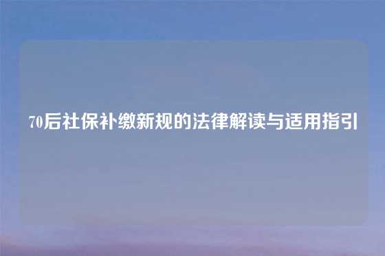70后社保补缴新规的法律解读与适用指引