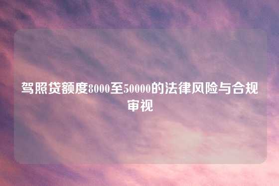 驾照贷额度8000至50000的法律风险与合规审视