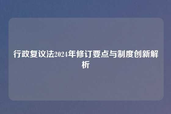 行政复议法2024年修订要点与制度创新解析
