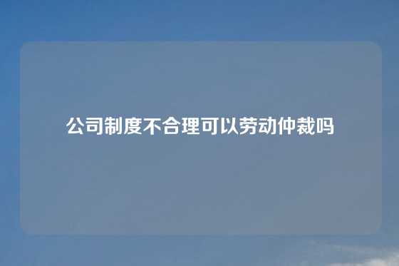 公司制度不合理可以劳动仲裁吗