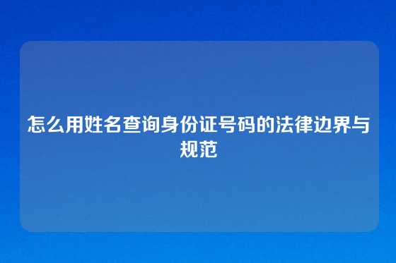 怎么用姓名查询身份证号码的法律边界与规范