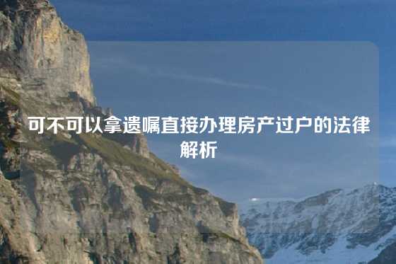可不可以拿遗嘱直接办理房产过户的法律解析