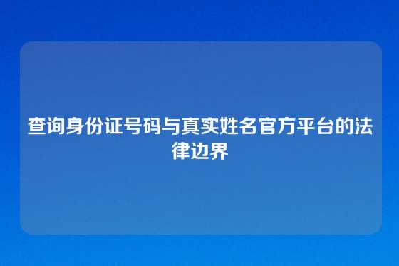 查询身份证号码与真实姓名官方平台的法律边界