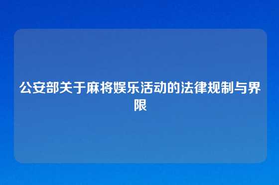 公安部关于麻将娱乐活动的法律规制与界限