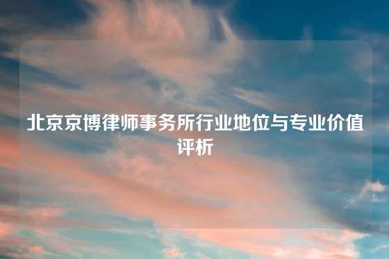 北京京博律师事务所行业地位与专业价值评析