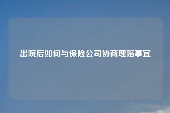 出院后如何与保险公司协商理赔事宜