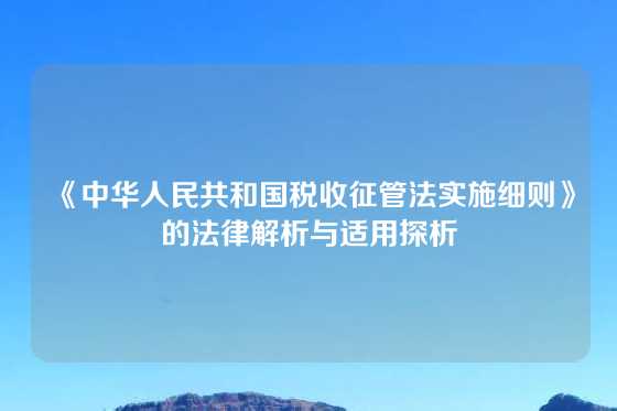 《中华人民共和国税收征管法实施细则》的法律解析与适用探析