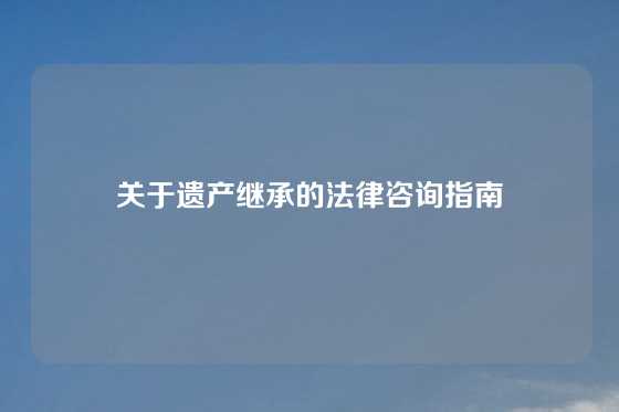 关于遗产继承的法律咨询指南