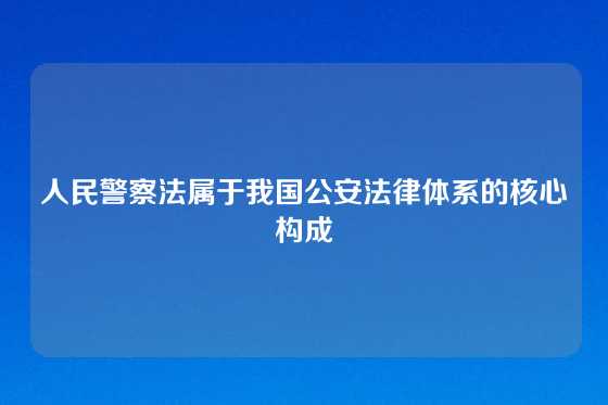 人民警察法属于我国公安法律体系的核心构成