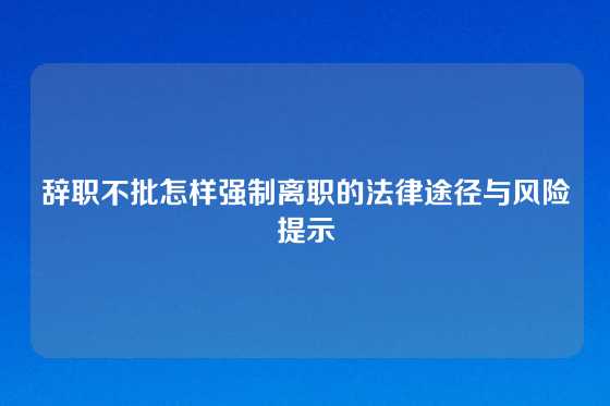 辞职不批怎样强制离职的法律途径与风险提示