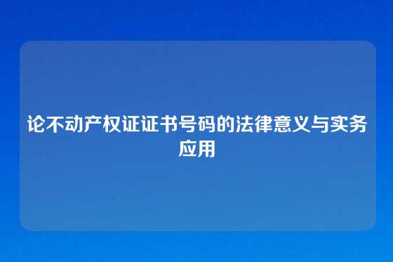 论不动产权证证书号码的法律意义与实务应用